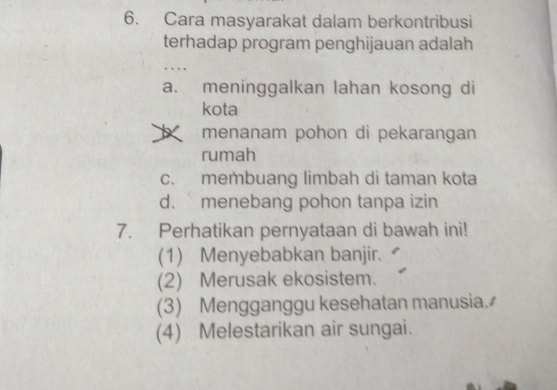 Cara masyarakat dalam berkontribusi
terhadap program penghijauan adalah
….
a. meninggalkan lahan kosong di
kota
menanam pohon di pekarangan
rumah
c. membuang limbah di taman kota
d. menebang pohon tanpa izin
7. Perhatikan pernyataan di bawah ini!
(1) Menyebabkan banjir.
(2) Merusak ekosistem.
(3) Mengganggu kesehatan manusia.
(4) Melestarikan air sungai.