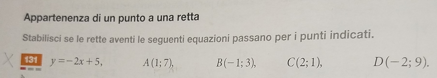 Appartenenza di un punto a una retta 
Stabilisci se le rette aventi le seguenti equazioni passano per i punti indicati. 
131 y=-2x+5, D (-2;9).

A(1;7),
B(-1;3),
C(2;1),