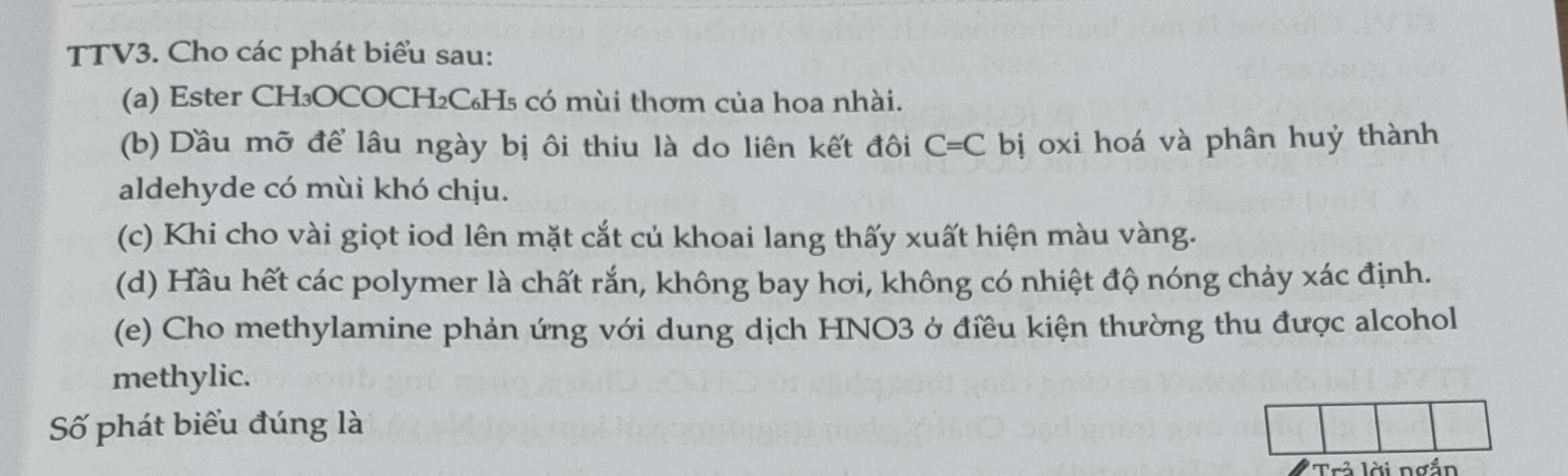 TTV3. Cho các phát biểu sau: 
(a) Ester CH₃OCOCH₂C₆H₅ có mùi thơm của hoa nhài. 
(b) Dầu mỡ để lâu ngày bị ôi thiu là do liên kết đôi C=C bị oxi hoá và phân huỷ thành 
aldehyde có mùi khó chịu. 
(c) Khi cho vài giọt iod lên mặt cắt củ khoai lang thấy xuất hiện màu vàng. 
(d) Hầu hết các polymer là chất rắn, không bay hơi, không có nhiệt độ nóng chảy xác định. 
(e) Cho methylamine phản ứng với dung dịch HNO3 ở điều kiện thường thu được alcohol 
methylic. 
Số phát biểu đúng là 
' Tr lời ng ắn