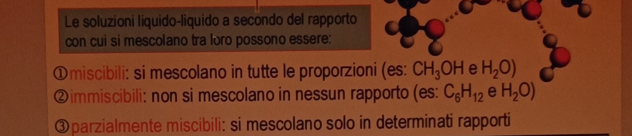 Le soluzioni liquido-liquido a secondo del rapporto 
con cui si mescolano tra loro possono essere: 
①miscibili: si mescolano in tutte le proporzioni (es: CH_3OH e H_2O)
②immiscibili: non si mescolano in nessun rapporto (es: C_6H_12 e H_2O)
③parzialmente miscibili: si mescolano solo in determinati rapporti