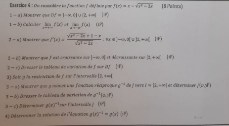 On considère la fonction f déftnie par f(x)=x-sqrt(x^2-2x) (8 Points) 
1-a) Montrer que Df=]-∈fty ,0]∪ [2,+∈fty [(1P)
1-b) Calculer limlimits _xto +∈fty f(x) et limlimits _xto -∈fty f(x)(1P)
2-a) Montrer que f'(x)= (sqrt(x^2-2x)+1-x)/sqrt(x^2-2x) ; vx∈ ]-∈fty ,0[u]2,+∈fty [(IP)
2-b) Montrer que fest croissante sur]-∈fty ,0] et décroissante sur [2,+∈fty [ (1P) 
2-c) Dresser le tableau de variation de f sur Df (1P) 
3) Soit g la restriction de fsur l'intervalle [2,+∈fty [
3-a) Montrer que g admet une fonction réciproque g^(-1)deJ vers I=[2,+∈fty [ et déterminer J(0.5P)
3-b) Dresser le tableau de variation de g^(-1)(0.5P)
3-c) Déterminer g(x)^-1 r l'intervalle J (1P) (1,2)
4) Déterminer la solution de l'équation g(x)^-1=g(x)(1P)
A -1