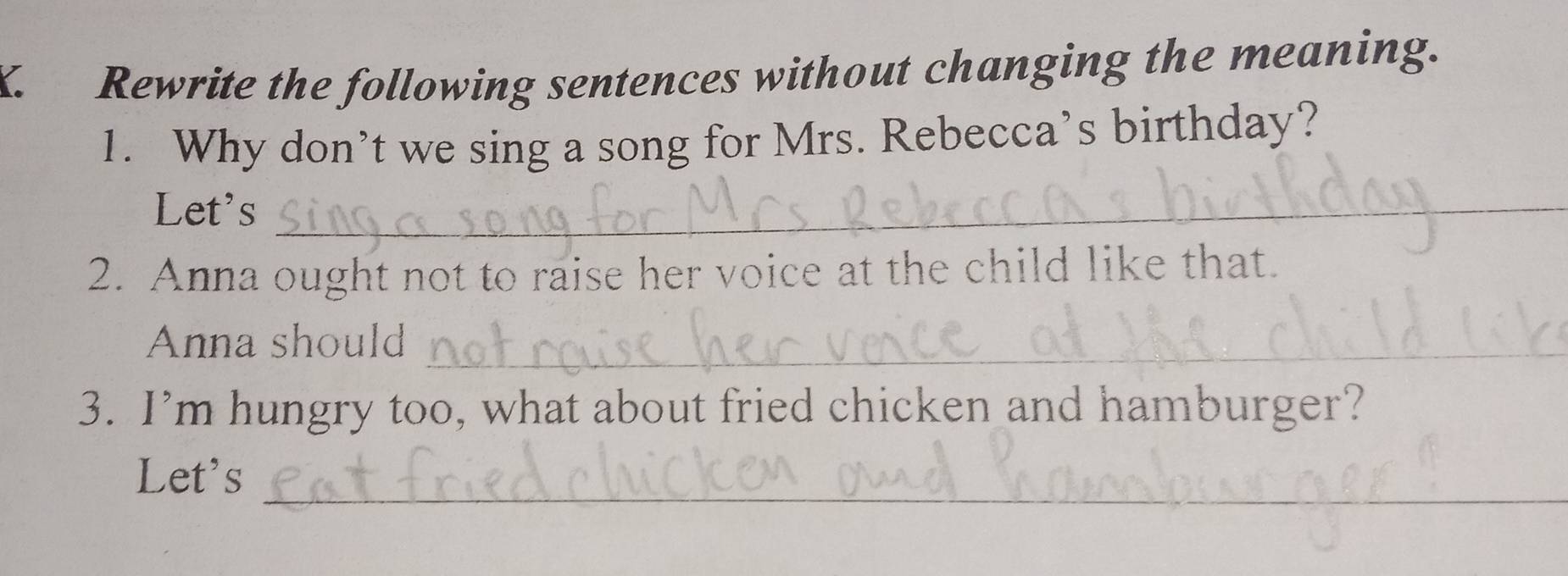 Rewrite the following sentences without changing the meaning. 
1. Why don’t we sing a song for Mrs. Rebecca’s birthday? 
Let's_ 
2. Anna ought not to raise her voice at the child like that. 
Anna should_ 
3. I’m hungry too, what about fried chicken and hamburger? 
_ 
Let's