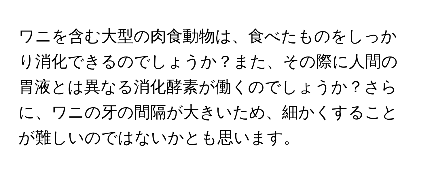 ワニを含む大型の肉食動物は、食べたものをしっかり消化できるのでしょうか？また、その際に人間の胃液とは異なる消化酵素が働くのでしょうか？さらに、ワニの牙の間隔が大きいため、細かくすることが難しいのではないかとも思います。