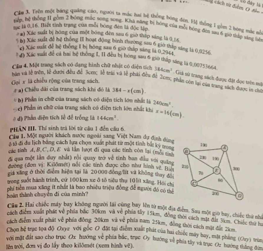 cò đáy là 
‘” ng cách từ điểm O đền 
Câu 3. Trên một bảng quảng cáo, người ta mắc hai hệ thống bóng đèn. Hệ thống 1 gồm 2 bóng mắc nổ
tục là 0,16. Biết tỉnh trạng của mỗi bóng đèn là độc lập.
tiếp, hệ thống II gồm 2 bóng mắc song song. Khả năng bị hóng của mỗi bóng đèn sau 6 giờ thấp sáng liên
* a) Xác suất bị hỏng của một bóng đèn sau 6 giờ thấp sáng là 0,16.
b) Xác suất để hệ thống II hoạt động bình thường sau 6 giờ thắp sáng là 0,0256.
c) Xác suất để hệ thống I bị hỏng sau 6 giờ thấp sáng là 0,2944,
d) Xác suất đề cả hai hệ thống I, II đều bị hóng sau 6 giờ thắp sáng là 0,00753664.
Câu 4. Một trang sách có dạng hình chữ nhật có diện tích 384cm^2. Giả sử trang sách được đặt dọc trên mặ
bản và lề trên, lễ dưới đều đễ 3cm; lễ trái và lễ phải đều đễ 2cm; phần còn lại của trang sách được in chữ
Gọi x là chiều rộng của trang sách.
#  ) Chiều dài của trang sách khi đó là 384-x(cm).
b) Phần in chữ của trang sách có diện tích lớn nhất là 240cm^2.
c) Phần in chữ của trang sách có diện tích lớn nhất khi x=16(cm).
d) Phần diện tích lề để trống là 144cm^2.
PHÀN III. Thí sinh trả lời từ câu 1 đến câu 6.
Câu 1. Một người khách nước ngoài sang Việt Nam dự định dùng
ô tô đỉ du lịch bằng cách lựa chọn xuất phát từ một tỉnh bất kỷ trong
các tinh A,B,C,D, E và lần lượt đi qua các tỉnh còn lại (mỗi tính
đi qua một lần duy nhất) rồi quay trở về tinh ban đầu với quãng
đường (đơn vị: Kilômét) nổi các tinh được cho như hình vệ, Biết
giá xăng ở thời điểm hiện tại là 20000 đồng/lít và không thay đổi
trong suốt hành trình, cứ 100 km xe ô tô tiêu thụ 10 lít xăng. Hội chi
phi tiền mua xăng ít nhất là bao nhiêu triệu đồng để người đó có thể
hoàn thành chuyển đi của mình? 
Câu 2. Hai chiếc máy bay không người lái cùng bay lên từ một địa điểm. Sau một giờ bay, chiếc thứ nhà
cách điểm xuất phát về phía bắc 30km và về phía tây 15km, đồng thời cách mặt đất 3km. Chiếc thứ ha
cách điểm xuất phát về phía đông 20km và về phía nam 25km, đồng thời cách mặt đất 2km.
Chọn hệ trục tọa độ Oxyz với gốc O đặt tại điểm xuất phát của hai chiếc máy bay, mặt phẳng (Oxy) trùn
với mặt đất sao cho trục Ox hướng về phía bắc, trục Oy hướng về phía tây và trục Oz hướng thẳng đứm
lên trời, đơn vị đo lầy theo kilômét (xem hình vẽ).