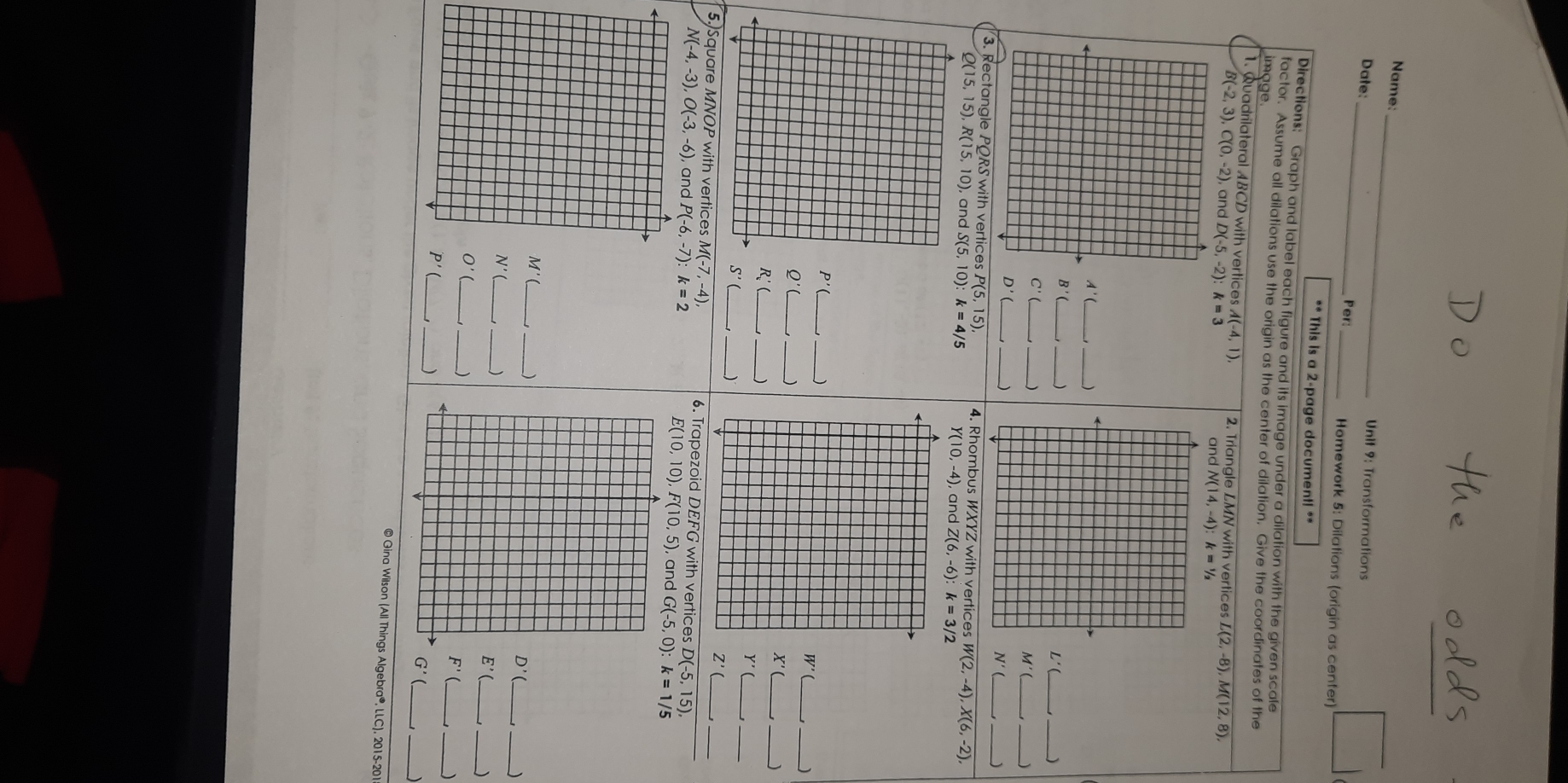 Name:
Date:_
Unit 9: Transformations
Per:_ Homework 5: Dilations (origin as center)
** This is a 2-page document! **
Directions: Graph and label each figure and its image under a dilation with the given scale
factor. Assume all dilations use the origin as the center of dilation. Give the coordinates of the
image.
1. Quadrilateral ABCD with vertices A(-4,1) 2. Triangle LMN with vertices L(2,-8),M(12,8),
B(-2,3),C(0,-2) k=3
and
_
A'(
B'
_
L' _、
_ C'(
_
_
M' _ )
D'
V'
vertices P(5,15) 4. Rhombus WXYZ with vertices W(2,-4),X(6,-2),
Q(15,15),R(15,10) S(5,10):k=4/5 Y(10,-4) , and Z(6,-6) k=3/2
_
P'(
Q'(_ _)
_
_ W'
_
X'
_)
R_v'(_ 
S'
_
_
Y'
_
Z'(
5. Square MNOP with vertices M(-7, -4). 6. Trapezoid DEFG with vertices D(-5,15), __
N(-4,-3),O(-3,-6) G(-5,0):k=1/5
E(10,10),F(10,5)
_
M'
_)
_
D'
_)
_
N'
_)
E'(
_)
O'
_J
F'
_)
_
P'(
__
G'(
© Gina Wilson (All Things Algebra®, LLC), 2015-201