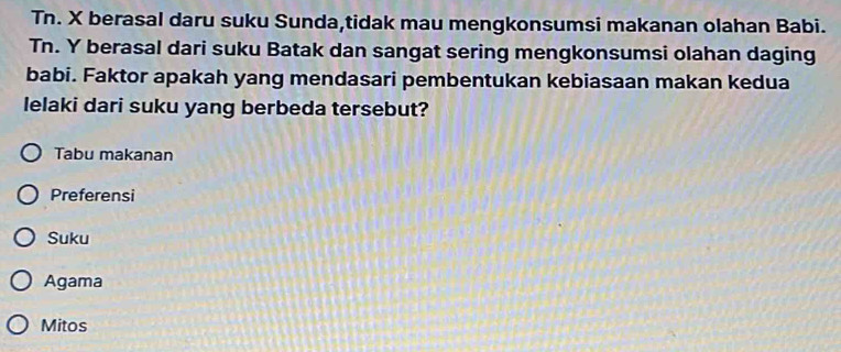 Tn. X berasal daru suku Sunda,tidak mau mengkonsumsi makanan olahan Babi.
Tn. Y berasal dari suku Batak dan sangat sering mengkonsumsi olahan daging
babi. Faktor apakah yang mendasari pembentukan kebiasaan makan kedua
lelaki dari suku yang berbeda tersebut?
Tabu makanan
Preferensi
Suku
Agama
Mitos