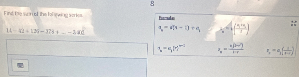 Find the sum of the following series. Formulas
14-42+126-378+...-3402
a_n=d(n-1)+a_1 x_n=n(frac a_1+a_n2)
a_n=a_1(r)^n-1
s_n=frac c_1(1-r')1-r s_n=a_1( 1/1-r )