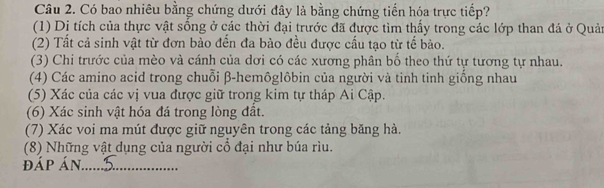 Có bao nhiêu bằng chứng dưới đây là bằng chứng tiến hóa trực tiếp? 
(1) Di tích của thực vật sống ở các thời đại trước đã được tìm thấy trong các lớp than đá ở Quải 
(2) Tất cả sinh vật từ đơn bào đến đa bào đều được cấu tạo từ tế bào. 
(3) Chi trước của mèo và cánh của dơi có các xương phân bố theo thứ tự tương tự nhau. 
(4) Các amino acid trong chuỗi β -hemôglôbin của người và tinh tinh giống nhau 
(5) Xác của các vị vua được giữ trong kim tự tháp Ai Cập. 
(6) Xác sinh vật hóa đá trong lòng đất. 
(7) Xác voi ma mút được giữ nguyên trong các tảng băng hà. 
(8) Những vật dụng của người cổ đại như búa rìu. 
đáp Án._