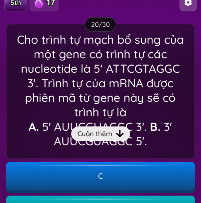 5th 17
20/30
Cho trình tự mạch bổ sung của
một gene có trình tự các
nucleotide là 5' ATTCGTAGGC
3'. Trình tự của mRNA được
phiên mã từ gene này sẽ có
trình tự là
A. 5' AUUCCUAS 3'. B. 3'
Cuộn thêm
AUUCGUAGGC 5'.