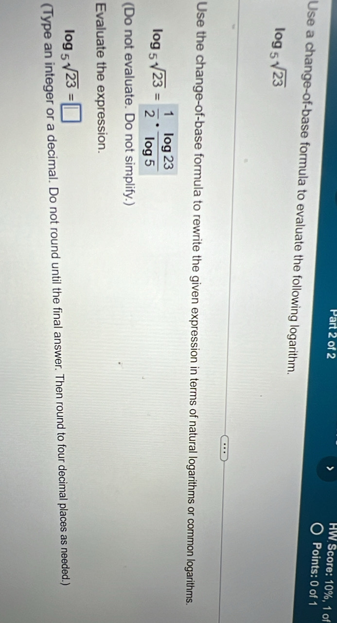 HW Score: 10%, 1 of 
Points: 0 of 1 
Use a change-of-base formula to evaluate the following logarithm.
log _5sqrt(23)
Use the change-of-base formula to rewrite the given expression in terms of natural logarithms or common logarithms.
log _5sqrt(23)= 1/2 ·  log 23/log 5 
(Do not evaluate. Do not simplify.) 
Evaluate the expression.
log _5sqrt(23)=□
(Type an integer or a decimal. Do not round until the final answer. Then round to four decimal places as needed.)