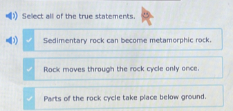 Select all of the true statements.
Sedimentary rock can become metamorphic rock.
Rock moves through the rock cycle only once.
Parts of the rock cycle take place below ground.