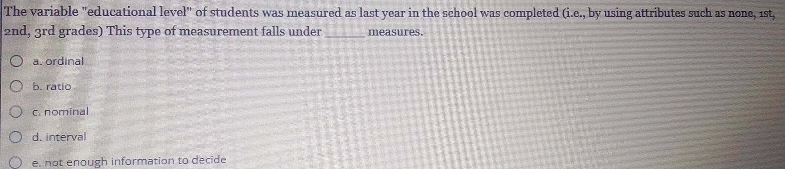 The variable "educational level" of students was measured as last year in the school was completed (i.e.,by y using attributes such as none, 1st,
2nd, 3rd grades) This type of measurement falls under_ measures.
a. ordinal
b. ratio
c. nominal
d. interval
e. not enough information to decide