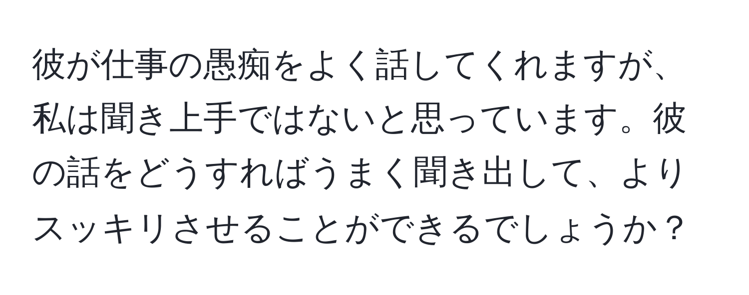 彼が仕事の愚痴をよく話してくれますが、私は聞き上手ではないと思っています。彼の話をどうすればうまく聞き出して、よりスッキリさせることができるでしょうか？