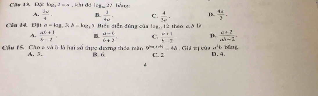 Đặt log _32=a , khi đó log _1627 bằng:
A.  3a/4 .  3/4a .  4/3a .  4a/3 ·
B.
C.
D.
Câu 14. Đặt a=log _23; b=log 5 Biểu diễn đúng của 1o g_2012 theo a, b là
A.  (ab+1)/b-2 .  (a+b)/b+2 .  (a+1)/b-2 .  (a+2)/ab+2 . 
B.
C.
D.
Câu 15. Cho a và b là hai số thực dương thỏa mãn 9^(log _3)(ab)=4b. Giá trị của a^2b bằng
A. 3. B. 6. C. 2 D. 4.
4