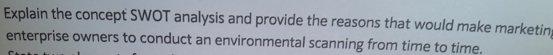 Explain the concept SWOT analysis and provide the reasons that would make marketin 
enterprise owners to conduct an environmental scanning from time to time.