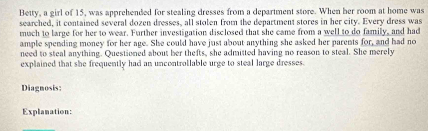 Betty, a girl of 15, was apprehended for stealing dresses from a department store. When her room at home was 
searched, it contained several dozen dresses, all stolen from the department stores in her city. Every dress was 
much to large for her to wear. Further investigation disclosed that she came from a well to do family, and had 
ample spending money for her age. She could have just about anything she asked her parents for, and had no 
need to steal anything. Questioned about her thefts, she admitted having no reason to steal. She merely 
explained that she frequently had an uncontrollable urge to steal large dresses. 
Diagnosis: 
Explanation: