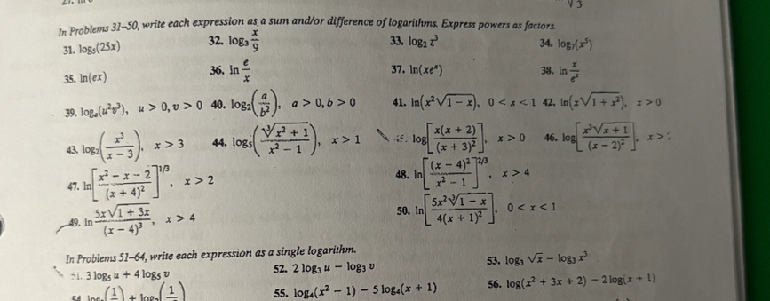 sqrt(3)
In Problems 31-50, write each expression as a sum and/or difference of logarithms. Express powers as factors
33. log _2z^3
31. log _5(25x) 32. log _3 x/9  34. log _7(x^5)
36. ln  e/x  37. 38. ln  x/e^x 
35. ln (ex) ln (xe^x)
39. log _e(u^2v^3),u>0,v>0 40. log _2( a/b^2 ),a>0,b>0 41. ln (x^2sqrt(1-x)),0 42. ln (xsqrt(1+x^2)),x>0
43. log _2( x^3/x-3 ),x>3 44. log _5( (sqrt[3](x^2+1))/x^2-1 ),x>1 “5 . log [frac x(x+2)(x+3)^2],x>0 46. log [frac x^3sqrt(x+1)(x-2)^2],x>:
47. 1 [frac x^2-x-2(x+4)^2]^1/3,x>2
48. ln [frac (x-4)^2x^2-1]^2/3,x>4
49. ln frac 5xsqrt(1+3x)(x-4)^3,x>4
50. ln [frac 5x^2sqrt[3](1-x)4(x+1)^2],0
In Problems 51-64, write each expression as a single logarithm. 53. log _3sqrt(x)-log _3x^3
52. 2log _3u-log _3v
51, 3log _5u+4log _5v 56. log (x^2+3x+2)-2log (x+1)
EA (frac 1)+log _9(frac 1) 55. log _4(x^2-1)-5log _4(x+1)