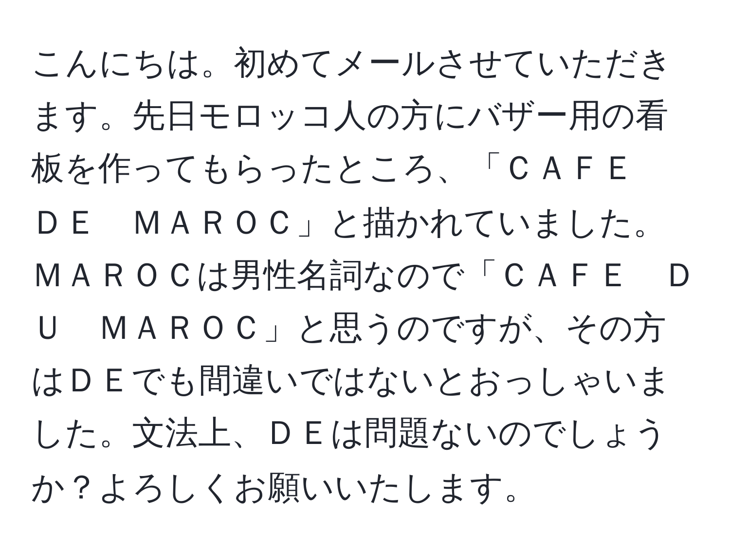 こんにちは。初めてメールさせていただきます。先日モロッコ人の方にバザー用の看板を作ってもらったところ、「ＣＡＦＥ　ＤＥ　ＭＡＲＯＣ」と描かれていました。ＭＡＲＯＣは男性名詞なので「ＣＡＦＥ　ＤＵ　ＭＡＲＯＣ」と思うのですが、その方はＤＥでも間違いではないとおっしゃいました。文法上、ＤＥは問題ないのでしょうか？よろしくお願いいたします。