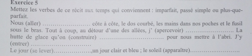 Mettez les verbes de ce récit aux temps qui conviennent : imparfait, passé simple ou plus-que- 
parfait. 
Nous (aller) _côte à côte, le dos courbé, les mains dans nos poches et le fusil 
sous le bras. Tout à coup, au détour d'une des allées, j' (apercevoir) _ La 
hutte de glace qu’on (construire) _. pour nous mettre à l'abri. J'y 
(entrer)_ 
Le jour (se lever) _un jour clair et bleu ; le soleil (apparaître)_