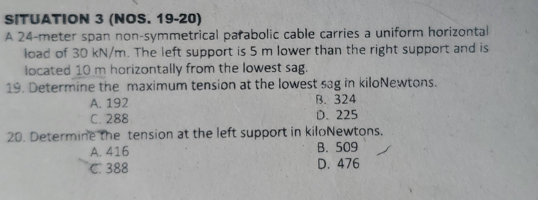 SITUATION 3 (NOS. 19-20)
A 24-meter span non-symmetrical parabolic cable carries a uniform horizontal
load of 30 kN/m. The left support is 5 m lower than the right support and is
located 10 m horizontally from the lowest sag.
19. Determine the maximum tension at the lowest sag in kiloNewtons.
A. 192 B. 324
C. 288
D. 225
20. Determine the tension at the left support in kiloNewtons.
A. 416 B. 509
C. 388 D. 476