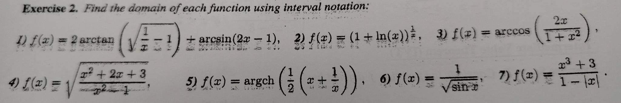 Find the domain of each function using interval notation: 
1) f(x)=2arctan (sqrt(frac 1)x-1)+arcsin (2x-1), 2) f(x)=(1+ln (x))^ 1/x  3) f(x)=arccos ( 2x/1+x^2 ), 
4) f(x)=sqrt(frac x^2+2x+3)-x^2-1, f(x)=argch( 1/2 (x+ 1/x )) , 6) f(x)= 1/sqrt(sin x) , 7) f(x)= (x^3+3)/1-|x| .