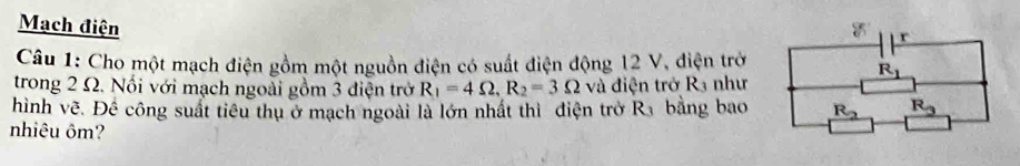 Mạch điện 
Câu 1: Cho một mạch điện gồm một nguồn điện có suất điện động 12 V, điện trở
trong 2 Ω. Nổi với mạch ngoài gồm 3 điện trở R_1=4Omega ,R_2=3Omega và điện trở R3 như
hình vẽ. Để công suất tiêu thụ ở mạch ngoài là lớn nhất thì điện trở R_3 bằng bao
nhiêu ôm?