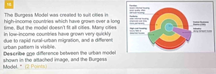 The Burgess Model was created to suit cities in 
high-income countries which have grown over a long 
time. But the model doesn't fit all cities. Many cities 
in low-income countries have grown very quickly 
due to rapid rural-urban migration, and a different 
urban pattern is visible. 
Describe one difference between the urban model 
shown in the attached image, and the Burgess 
Model. * (2 Points)