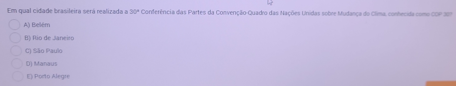 Em qual cidade brasileira será realizada a 30^a Conferência das Partes da Convenção-Quadro das Nações Unidas sobre Mudança do Clima, conhecida como C D P 30?
A) Belém
B) Rio de Janeiro
C) São Paulo
D) Manaus
E) Porto Alegre