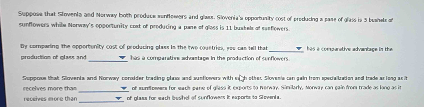 Suppose that Slovenia and Norway both produce sunflowers and glass. Slovenia's opportunity cost of producing a pane of glass is 5 bushels of 
sunflowers while Norway's opportunity cost of producing a pane of glass is 11 bushels of sunflowers. 
By comparing the opportunity cost of producing glass in the two countries, you can tell that _has a comparative advantage in the 
production of glass and_ has a comparative advantage in the production of sunflowers. 
Suppose that Slovenia and Norway consider trading glass and sunflowers with eath other. Slovenia can gain from specialization and trade as long as it 
_ 
receives more than of sunflowers for each pane of glass it exports to Norway. Similarly, Norway can gain from trade as long as it 
_ 
receives more than of glass for each bushel of sunflowers it exports to Slovenia.