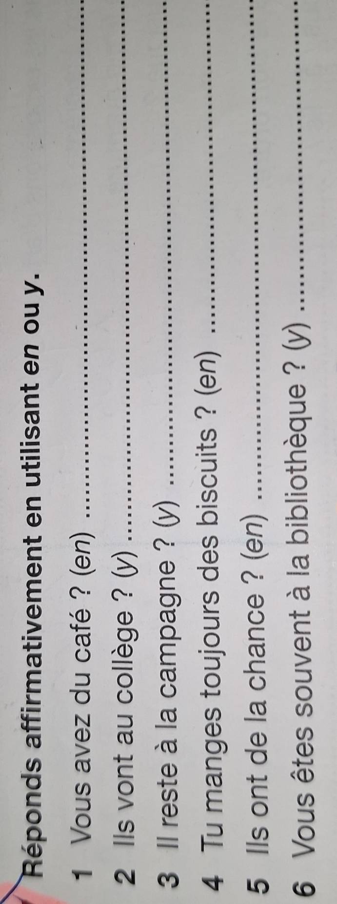 Réponds affirmativement en utilisant en ou y. 
1 Vous avez du café ? (en)_ 
2 lls vont au collège ? (y)_ 
3 Il reste à la campagne ? (y)_ 
4 Tu manges toujours des biscuits ? (en)_ 
5 Ils ont de la chance ? (en)_ 
6 Vous êtes souvent à la bibliothèque ? (y)_