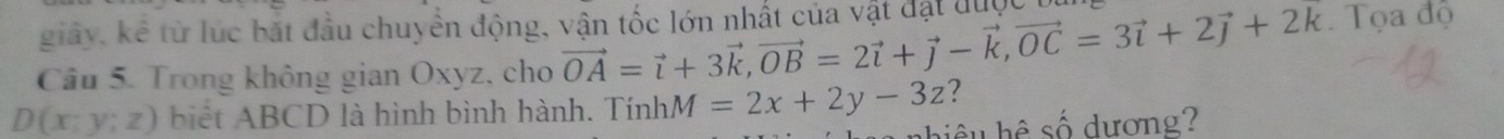 giây, kê từ lúc bắt đầu chuyển động, vận tốc lớn nhất của vật đặt được
Câu 5. Trong không gian Oxyz, cho vector OA=vector i+3vector k, vector OB=2vector i+vector j-vector k, vector OC=3vector i+2vector j+2vector k Tọa độ
D(x;y;z) biết ABCD là hình bình hành. TínhM =2x+2y-3z ?
h ê số dương?