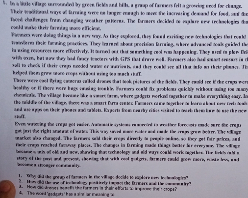 In a little village surrounded by green fields and hills, a group of farmers felt a growing need for change. 
Their traditional ways of farming were no longer enough to meet the increasing demand for food, and the 
faced challenges from changing weather patterns. The farmers decided to explore new technologies tha 
could make their farming more efficient. 
Farmers were doing things in a new way. As they explored, they found exciting new technologies that could 
transform their farming practices. They learned about precision farming, where advanced tools guided the 
in using resources more effectively. It turned out that something cool was happening. They used to plow fiel 
with oxen, but now they had fancy tractors with GPS that drove well. Farmers also had smart sensors in t 
soil to check if their crops needed water or nutrients, and they could see all that info on their phones. Th 
helped them grow more crops without using too much stuff. 
There were cool flying cameras called drones that took pictures of the fields. They could see if the crops were 
healthy or if there were bugs causing trouble. Farmers could fix problems quickly without using too many 
chemicals. The village became like a smart farm, where gadgets worked together to make everything easy. In 
the middle of the village, there was a smart farm center. Farmers came together to learn about new tech tools 
and use apps on their phones and tablets. Experts from nearby cities visited to teach them how to use the new 
stuff. 
Even watering the crops got easier. Antomatic systems connected to weather forecasts made sure the crops 
got just the right amount of water. This way saved more water and made the crops grow better. The village 
market also changed. The farmers sold their crops directly to people online, so they got fair prices, and 
their crops reached faraway places. The changes in farming made things better for everyone. The village 
became a mix of old and new, showing that technology and old ways could work together. The fields told a 
story of the past and present, showing that with cool gadgets, farmers could grow more, waste less, and 
become a stronger community. 
1. Why did the group of farmers in the village decide to explore new technologies? 
2. How did the use of technology positively impact the farmers and the community? 
3. How did drones benefit the farmers in their efforts to improve their crops? 
4. The word 'gadgets' has a similar meaning to