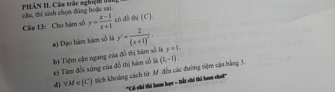 PHÀN II. Câu trắc nghiệm dui
câu, thí sinh chọn đúng hoặc sai.
Câu 13: Cho hàm số y= (x-1)/x+1  có đồ thị (C).
a) Đạo hàm hàm số là y'=frac 2(x+1)^2.
b) Tiệm cận ngang của đồ thị hàm số là y=1.
c) Tâm đối xứng của đồ thị hàm số là (1;-1).
d) forall M∈ (C) tích khoảng cách từ M đến các đường tiệm cận bằng 3.
“Có chí thì ham học − Bất chí thì ham chơi”