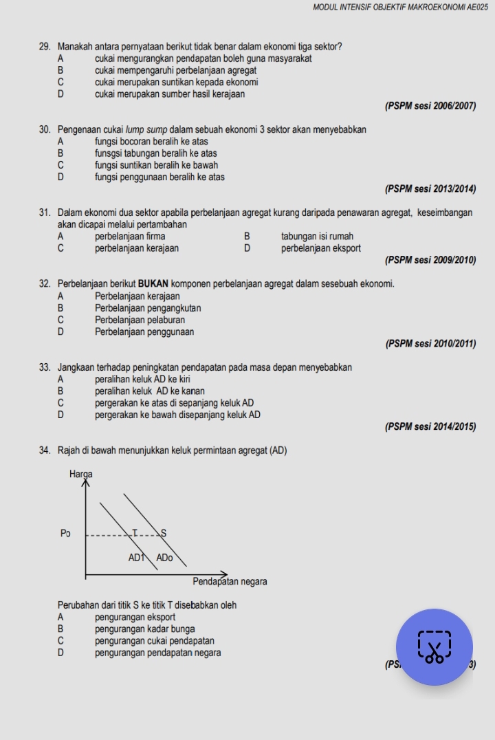 MODUL INTENSIF OBJEKTIF MAKROEKONOMI AE025
29. Manakah antara pernyataan berikut tidak benar dalam ekonomi tiga sektor?
A cukai mengurangkan pendapatan boleh guna masyarakat
B cukai mempengäruhi perbelanjaan agregat
C cukai merupakan suntikan kepada ekonomi
D cukai merupakan sumber hasil kerajaan
(PSPM sesi 2006/2007)
30. Pengenaan cukai /ump sump dalam sebuah ekonomi 3 sektor akan menyebabkan
A fungsi bocoran beralih ke atas
B funsgsi tabungan beralih ke atas
C fungsi suntikan beralih ke bawah
D fungsi penggunaan beralih ke atas
(PSPM sesi 2013/2014)
31. Dalam ekonomi dua sektor apabila perbelanjaan agregat kurang daripada penawaran agregat, keseimbangan
akan dicapai melalui pertambahan
A   perbelanjaan firma B tabungan isi rumah
C perbelanjaan kerajaan D perbelanjaan eksport
(PSPM sesi 2009/2010)
32. Perbelanjaan berikut BUKAN komponen perbelanjaan agregat dalam sesebuah ekonomi.
A Perbelanjaan kerajaan
B Perbelanjaan pengangkutan
c Perbelanjaan pelaburan
D Perbelanjaan penggunaan
(PSPM sesi 2010/2011)
33. Jangkaan terhadap peningkatan pendapatan pada masa depan menyebabkan
A peralihan keluk AD ke kiri
B peralihan keluk AD ke kanan
c pergerakan ke atas di sepanjang keluk AD
D pergerakan ke bawah disepanjang keluk AD
(PSPM sesi 2014/2015)
34. Rajah di bawah menunjukkan keluk permintaan agregat (AD)
Perubahan dari titik S ke titik T disebabkan oleh
A pengurangan eksport
B pengurangan kadar bunga
C pengurangan cukai pendapatan
D pengurangan pendapatan negara
(PSI 3)