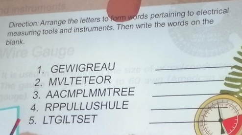 instruments. 
Direction: Arrange the letters to form words pertaining to electrical 
measuring tools and instruments. Then write the words on the 
blank. 
1. GEWIGREAU_ 
2. MVLTETEOR_ 
3. AACMPLMMTREE 
_ 
4. RPPULLUSHULE 
_ 
5. LTGILTSET