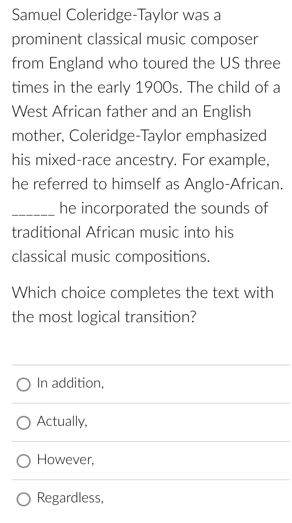 Samuel Coleridge-Taylor was a
prominent classical music composer
from England who toured the US three
times in the early 1900s. The child of a
West African father and an English
mother, Coleridge-Taylor emphasized
his mixed-race ancestry. For example,
he referred to himself as Anglo-African.
_he incorporated the sounds of
traditional African music into his
classical music compositions.
Which choice completes the text with
the most logical transition?
In addition,
Actually,
However,
Regardless,