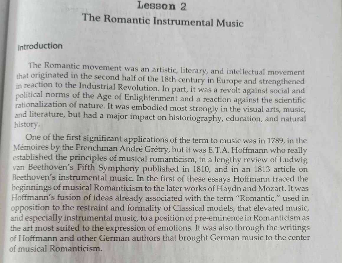 Lesson 2 
The Romantic Instrumental Music 
Introduction 
The Romantic movement was an artistic, literary, and intellectual movement 
that originated in the second half of the 18th century in Europe and strengthened 
in reaction to the Industrial Revolution. In part, it was a revolt against social and 
political norms of the Age of Enlightenment and a reaction against the scientific 
rationalization of nature. It was embodied most strongly in the visual arts, music, 
and literature, but had a major impact on historiography, education, and natural 
history. 
One of the first significant applications of the term to music was in 1789, in the 
Mémoires by the Frenchman André Grétry, but it was E.T.A. Hoffmann who really 
established the principles of musical romanticism, in a lengthy review of Ludwig 
van Beethoven's Fifth Symphony published in 1810, and in an 1813 article on 
Beethoven’s instrumental music. In the first of these essays Hoffmann traced the 
beginnings of musical Romanticism to the later works of Haydn and Mozart. It was 
Hoffmann’s fusion of ideas already associated with the term “Romantic,” used in 
opposition to the restraint and formality of Classical models, that elevated music, 
and especially instrumental music, to a position of pre-eminence in Romanticism as 
the art most suited to the expression of emotions. It was also through the writings 
of Hoffmann and other German authors that brought German music to the center 
of musical Romanticism.