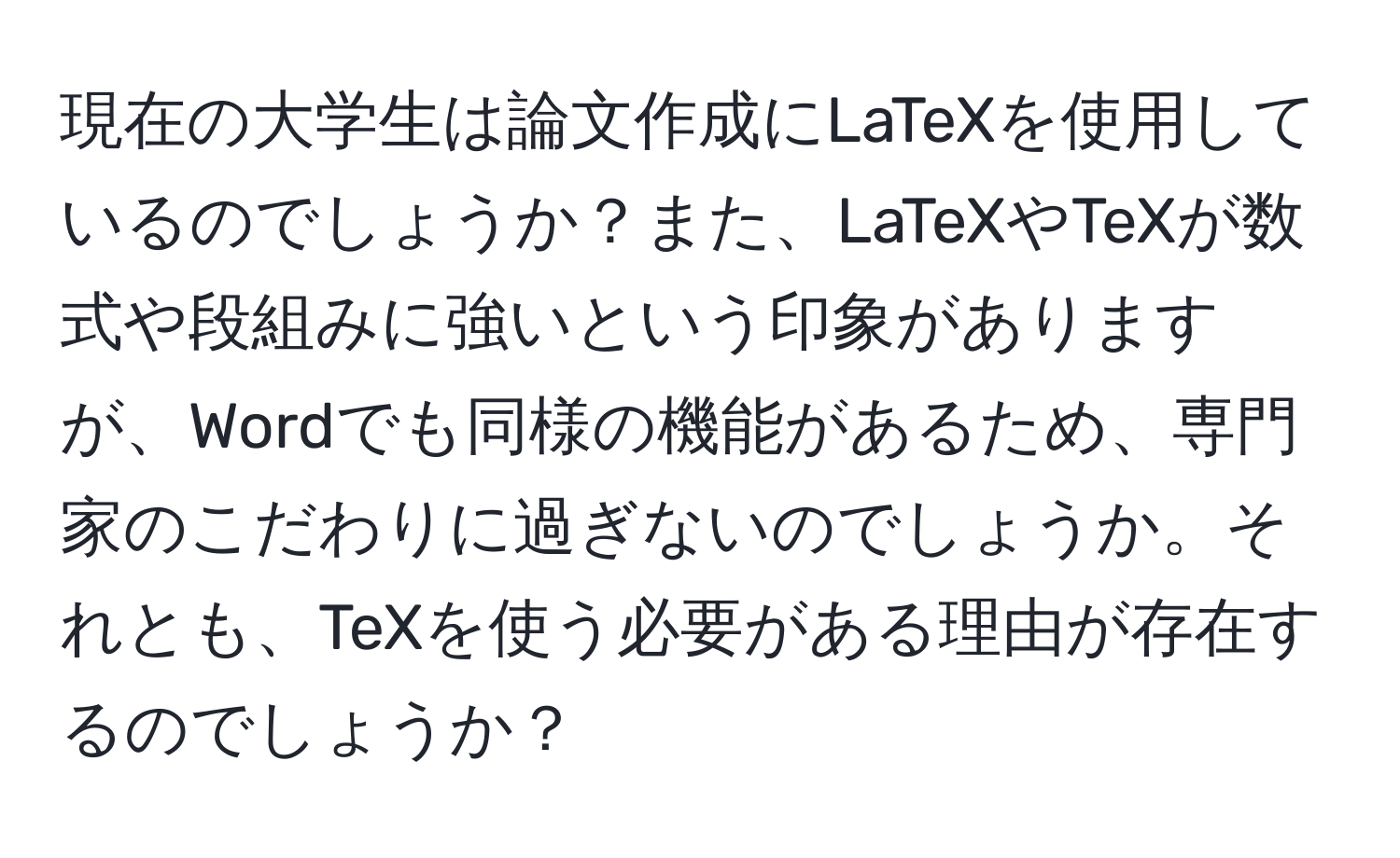 現在の大学生は論文作成にLaTeXを使用しているのでしょうか？また、LaTeXやTeXが数式や段組みに強いという印象がありますが、Wordでも同様の機能があるため、専門家のこだわりに過ぎないのでしょうか。それとも、TeXを使う必要がある理由が存在するのでしょうか？