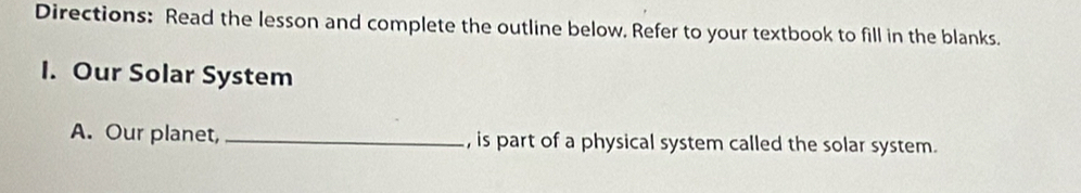 Directions: Read the lesson and complete the outline below. Refer to your textbook to fill in the blanks. 
I. Our Solar System 
A. Our planet, _, is part of a physical system called the solar system.