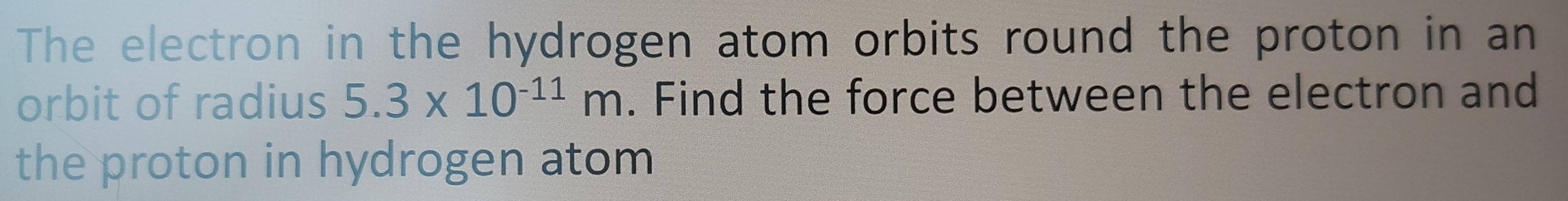 The electron in the hydrogen atom orbits round the proton in an 
orbit of radius 5.3* 10^(-11)m. Find the force between the electron and 
the proton in hydrogen atom