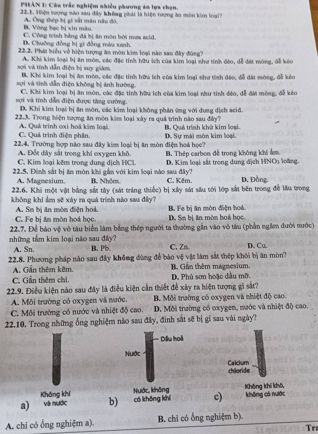 PHẢN I: Câu trắc nghiệm nhiều phương án lựa chọn.
22.1. Hiện tượng nào sau đây không phải là hiện tượng ăn mòn kim loại?
A. Ông thép bị gi sắt màu nâu đỏ.
B. Vòng bạc bị xin màu.
C. Công trình bằng đá bị ăn mòn bởi mưa acid,
D. Chuông đồng bị gi đồng màu xanh.
22.2. Phát biểu về hiện tượng ăn mòn kim loại nào sau đây đúng?
A. Khi kim loại bị ăn mòn, các đặc tính hữu ích của kim loại như tính dẻo, dễ dát mỏng, dễ kéo
sợi và tính dẫn điện bị suy giảm.
B. Khi kim loại bị ăn mòn, các đặc tính hữu ích của kim loại như tính dẻo, dễ dát mông, dễ kéo
sợi và tính dẫn điện không bị ảnh hưởng.
C. Khi kim loại bị ăn mòn, các đặc tính hữu ích của kim loại như tính dẻo, dễ dát mông, dễ kéo
sợi và tính dẫn điện được tăng cường.
D. Khi kim loại bị ăn mòn, các kim loại không phản ứng với dung dịch acid.
22.3. Trong hiện tượng ăn mòn kim loại xảy ra quá trình nào sau đây?
A. Quá trình oxi hoá kim loại. B. Quá trình khử kim loại.
C. Quá trình điện phân. D. Sự mài mòn kim loại.
22.4. Trường hợp nào sau đây kim loại bị ăn mòn điện hoá học?
A. Đốt dây sắt trong khí oxygen khô. B. Thép carbon đề trong không khí ẩm.
C. Kim loại kẽm trong dung dịch HCl. D. Kim loại sắt trong dung dịch HNO₃ loãng.
22.5. Đinh sắt bị ăn mòn khi gắn với kim loại nào sau đây?
A. Magnesium. B. Nhôm. C. Kẽm. D. Đồng.
22.6. Khi một vật bằng sắt tây (sát tráng thiếc) bị xây sát sâu tới lớp sắt bên trong để lâu trong
không khí ẩm sẽ xảy ra quá trinh nào sau đây?
A. Sn bị ăn mòn điện hoá. B. Fe bị ăn mòn điện hoá.
C. Fe bị ăn mòn hoá học. D. Sn bị ăn mòn hoá học.
22.7. Để bảo vệ vỏ tàu biển làm bằng thép người ta thường gắn vào vỏ tàu (phần ngâm dưới nước)
những tấm kim loại nào sau đây?
A. Sn. B. Pb. C. Zn. D. Cu.
22.8. Phương pháp nào sau đây không dùng để bảo vệ vật làm sắt thép khỏi bị ăn mòn?
A. Gắn thêm kẽm.
B. Gắn thêm magnesium.
C. Gắn thêm chì. D. Phủ sơn hoặc dầu mỡ.
22.9. Điều kiện nào sau đây là điều kiện cần thiết để xảy ra hiện tượng gỉ sắt?
A. Môi trường có oxygen và nước. B. Môi trường có oxygen và nhiệt độ cao.
C. Môi trường có nước và nhiệt độ cao. D. Môi trường có oxygen, nước và nhiệt độ cao.
22.10. Trong những ống nghiệm nào sau đây, đinh sắt sẽ bị gỉ sau vài ngày?
Dầu hoả
Nước
Calcium
chloride
Không khí Nước, không Không khí khô,
a) và nước có không khí không có nước
b) a
c)
A. chỉ có ống nghiệm a). B. chỉ có ống nghiệm b).
Tra