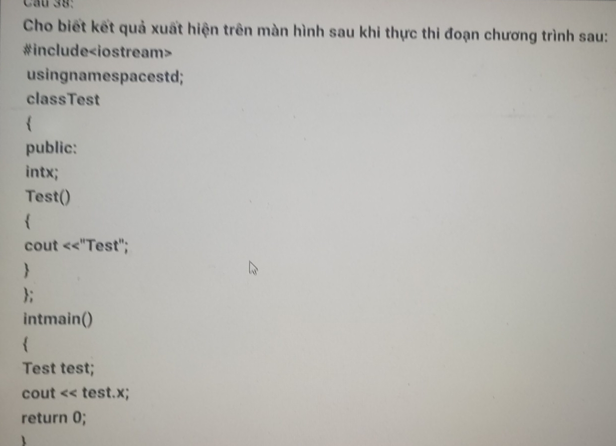 Cầu 38: 
Cho biết kết quả xuất hiện trên màn hình sau khi thực thi đoạn chương trình sau: 
#include
usingnamespacestd; 
classTest 
 
public: 
intx; 
Test() 
 
cout <<"Test"; 
 
; 
intmain() 
 
Test test; 
cout << test.x; 
return 0;