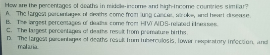 How are the percentages of deaths in middle-income and high-income countries similar?
A. The largest percentages of deaths come from lung cancer, stroke, and heart disease.
B. The largest percentages of deaths come from HIV/ AIDS-related illnesses.
C. The largest percentages of deaths result from premature births.
D. The largest percentages of deaths result from tuberculosis, lower respiratory infection, and
malaria.