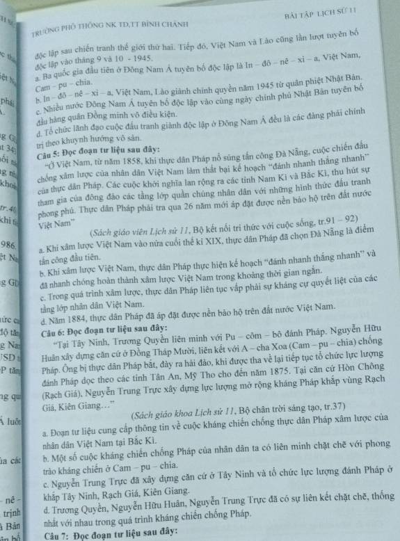 bài tập lịch sử 11
nv
TRườNG PHố THÔNG NK TD,TT Bỉnh CHÁnh
c thi
độc lập sau chiến tranh thế giới thứ hai. Tiếp đó, Việt Nam và Lào cũng lần lượt tuyên bố
độc lập vào tháng 9 và 10 - 1945.
ệ   N a. Ba quốc gia đầu tiên ở Đông Nam Á tuyên bố độc lập là In - đô - nê - xi - a, Việt Nam,
Cam - pu - chia.
c Nhiều nước Đông Nam Á tuyên bố độc lập vào cùng ngày chính phủ Nhật Bản tuyên bố
phái
b. In −  đô − nê − xỉ − a, Việt Nam, Lào giành chính quyền năm 1945 từ quân phiệt Nhật Bản,
đầu hàng quân Đồng minh vô điều kiện.
g G
đ. Tổ chức lãnh đạo cuộc đấu tranh giành độc lập ở Đông Nam Á đều là các đảng phái chính
t 34
trị theo khuynh hướng vô sàn.
lôi t
Câu 5: Đọc đoạn tư liệu sau đây:
'Vộ Việt Nam, từ năm 1858, khi thực dân Pháp nỗ súng tần công Đà Nẵng, cuộc chiến đầu
g né
chống xâm lược của nhân dân Việt Nam làm thất bại kể hoạch “đánh nhanh thắng nhanh”
của thực dân Pháp. Các cuộc khởi nghĩa lan rộng ra các tỉnh Nam Ki và Bắc Kì, thu hút sự
kho
tham gia của đông đảo các tằng lớp quần chúng nhân dân với những hình thức đầu tranh
tr.46
phong phú. Thực dân Pháp phải tra qua 26 năm mới áp đặt được nên bảo hộ trên đất nước
chì tì
Việt Nam''
(Sách giáo viên Lịch sử 11, Bộ kết nổi trì thức với cuộc sống, tr.91 - 92)
986.
a. Khi xâm lược Việt Nam vào nửa cuối thể kỉ XIX, thực dân Pháp đã chọn Đà Nẵng là điểm
ệt Na tần công đầu tiên.
b. Khí xâm lược Việt Nam, thực dân Pháp thực hiện kế hoạch “đánh nhanh thắng nhanh” và
g G[ đã nhanh chóng hoàn thành xâm lược Việt Nam trong khoảng thời gian ngắn.
c. Trong quá trình xâm lược, thực dân Pháp liên tục vấp phải sự kháng cự quyết liệt của các
tầng lớp nhân dân Việt Nam.
Cứcc d. Năm 1884, thực dân Pháp đã áp đặt được nền bảo hộ trên đất nước Việt Nam.
lộ tă  Câu 6: Đọc đoạn tư liệu sau đây:
g Na  *Tại Tây Ninh, Trương Quyền liên minh với Pu - côm - bộ đánh Pháp. Nguyễn Hữu
JSD t Huân xây dựng căn cứ ở Đồng Tháp Mười, liên kết với A - cha Xoa (Cam —pu - chia) chống
P tăn Pháp. Ông bị thực dân Pháp bắt, dày ra hải đảo, khi được tha về lại tiếp tục tổ chức lực lượng
dánh Pháp dọc theo các tinh Tân An, Mỹ Tho cho đến năm 1875. Tại căn cứ Hòn Chông
g q (Rạch Giá), Nguyễn Trung Trực xây dựng lực lượng mở rộng kháng Pháp khắp vùng Rạch
Giả, Kiên Giang…"
luớc  (Sách giáo khoa Lịch sử 11, Bộ chân trời sáng tạo, tr.37)
a. Đoạn tư liệu cung cấp thông tin về cuộc kháng chiến chống thực dân Pháp xâm lược của
nhân dân Việt Nam tại Bắc Kì.
la các b. Một số cuộc kháng chiến chống Pháp của nhân dân ta có liên minh chặt chē với phong
trào kháng chiến ở Cam - pu - chia.
c. Nguyễn Trung Trực đã xây dựng căn cứ ở Tây Ninh và tổ chức lực lượng đánh Pháp ở
nê khắp Tây Ninh, Rạch Giá, Kiên Giang.
trjnh d. Trương Quyền, Nguyễn Hữu Huân, Nguyễn Trung Trực đã có sự liên kết chặt chẽ, thống
à Bản nhất với nhau trong quá trình kháng chiến chống Pháp.
in há  Câu 7: Đọc đoạn tư liệu sau đây: