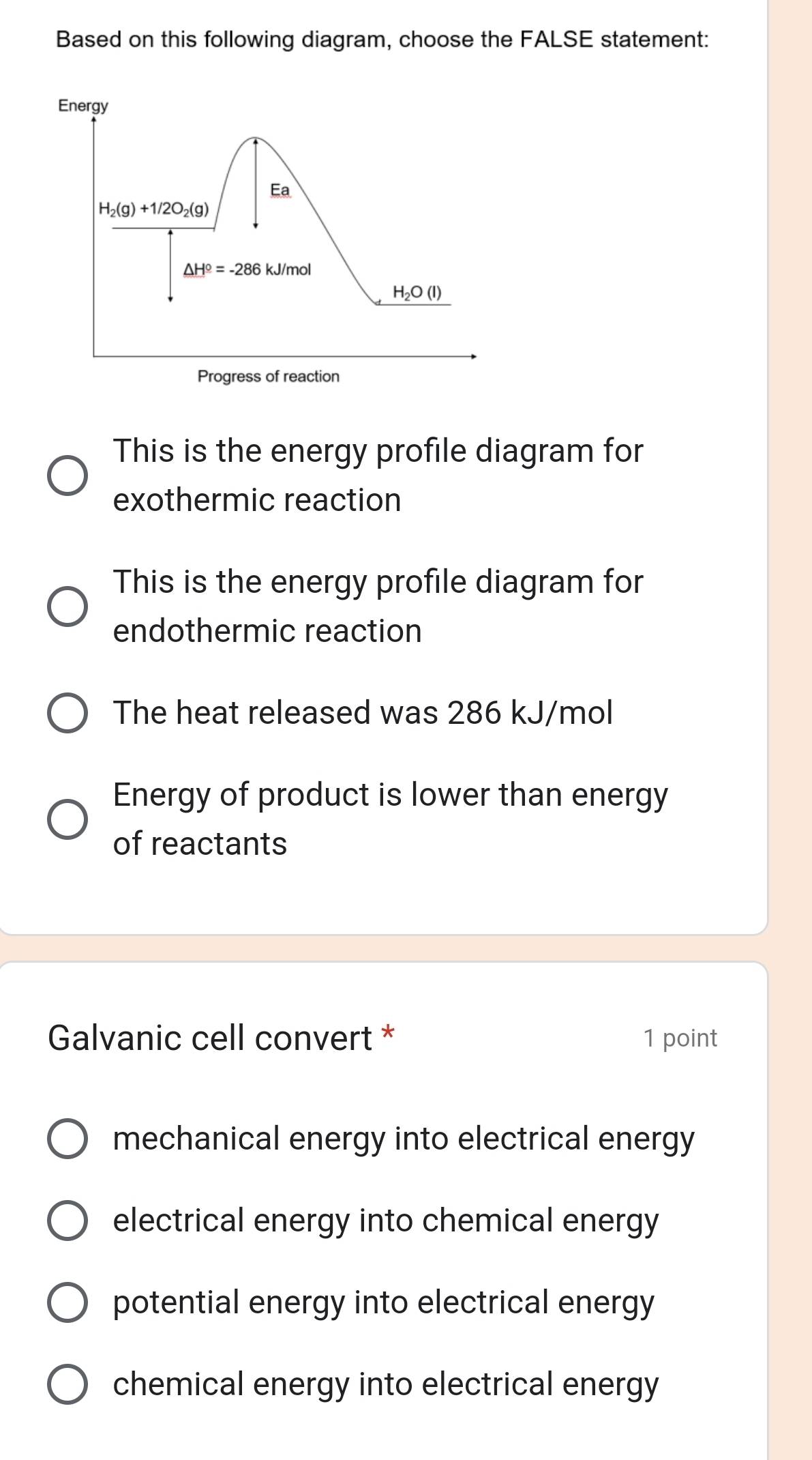 Based on this following diagram, choose the FALSE statement:
This is the energy profile diagram for
exothermic reaction
This is the energy profile diagram for
endothermic reaction
The heat released was 286 kJ/mol
Energy of product is lower than energy
of reactants
Galvanic cell convert * 1 point
mechanical energy into electrical energy
electrical energy into chemical energy
potential energy into electrical energy
chemical energy into electrical energy