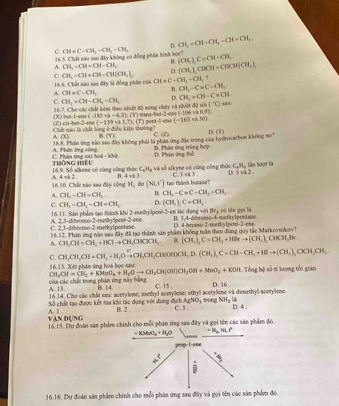 C. CH=C-CH_2-CH_2-CH_3 D. CH_2=CH-CH_2-CH=CH_2.
16.5. Chất nào sau đây không có đồng phân hình học?
A. CH,-CH=CH-CH, B. (CH_3)_2C=CH-CH_3.
D. (CH_3)_2CHCH=CHCH(CH_3)_2.
C. CH_3-CH=CH-CH(CH_3)_2. CH=C-CH_2-CH_3 ?
16.6. Chất nào sau đây là đồng phân của CH_3-C=C-CH_3.
B.
A. CH=C-CH_3.
C. CH_2=CH-CH_2-CH_3. D. CH_2=CH-C=CH. sau:
16.7. Cho các chất kèm theo nhiệt độ nóng cháy và nhiệt độ sôi (^circ C)
(X) but-1=cr é (-185va-6,3) (Y) trans-but-2-ene -106 và 0,9)
(Z) cis-but-2-ene (-139 và 3,7); (7) pent-1-ene (-165va30).
Chất nào là chất lồng ở điều kiện thường?
A. (X) B (Y). C. (Z). D. (T)
16.8. Phản ứng nào sau đây không phải là phản ứng đặc trưng của hydrocarbon không no?
A. Phản ứng cộng. B. Phản ứng trùng hợp.
C. Phản ứng oxi hoả - khử. D. Phản ứng thể.
thông hiÊu
16.9. Số alkene cỏ cùng công thức C_4H_8 và số alkyne có cùng công thức C_4H_6 lần lượt là
A. 4va2. B. 4 và 3 . C. 3 và 3 . D. 3 vå 2 .
16.10. Chất nào sau đây cộng H_2 dư (Ni,t') tạo thành butane?
A. CH_3-CH=CH_2. B. CH_3-Cequiv C-CH_2-CH_3.
C. CH_3-CH_2-CH=CH_2. D. (CH_3)_2C=CH_2.
16.11. Sản phẩm tạo thành khi 2-methylpent-2-en tác dụng với Br_2 có tēn gọi là
A. 2,3-dibromo-2-methylpent-2-ene. B. 3,4-dibromo-4-methylpentane.
C. 2,3-dibromo-2-methylpentane. D. 4-bromo-2-methylpent-2-ene.
16.12. Phản ứng nào sau đây đã tạo thành sản phầm không tuân theo đúng quy tắc Markovnikov?
A. CH_3CH=CH_2+HClto CH_3CHClCH_3. B. (CH_3)_2C=CH_2+HBrto (CH_3)_2CHCH_2Br.
C. CH_3CH_2CH=CH_2+H_2Oxrightarrow H'CH_2CH(OH)CH_3.D.(CH_3)_2C=CH-CH_3+HIto (CH_3)_2ClCH_2CH_3.
CH_3CH=CH_2+KMnO_4+H_2Oto CH_3CH(OH)CH_2OH+MnO_2+KOH 16.13. Xét phản ứng hoá học sau:
. Tổng hệ số ti lượng tối giản
của các chất trong phản ứng này bằng
A. 13. B. 14. C. 15 . D. 16 .
16.14. Cho các chất sau: acetylene; methyl acetylene; ethyl acetylene và dimethyl acetylene.
Số chất tạo được kết tủa khi tác dụng với dung dịch AgNO_3 trong NH_3 là
A. 1 . B. 2 . C. 3 . D. 4 .
vận dụng
16.15. Dự đoán sản phẩm chính cho mỗi phản ứng sau đây và gọi tên các sản phẩm đó.
+KMnO_4+H_2O +H_2,Ni,t^o
pr op-1-cn
4x^2 3x^x_ 8
16.16. Dự đoán sản phẩm chính cho mỗi phản ứng sau đây và gọi tên các sản phầm đó.