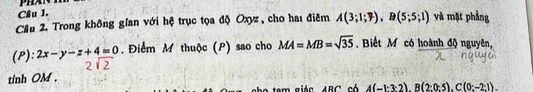 Cầâu 2. Trong không gian với hệ trục tọa độ Oxyz , cho haı điêm A(3;1;7), B(5;5;1) và mặt phẳng 
(P): 2x-y-z+4=0. Điểm M thuộc (P) sao cho MA=MB=sqrt(35) Biết M có hoành độ nguyên, 
tinh OM. 
am giác ABC có A(-1:3:2), B(2:0:5), C(0:-2:1).