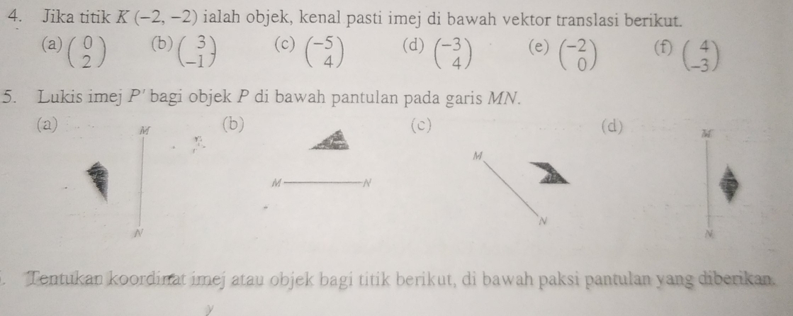 Jika titik K(-2,-2) ialah objek, kenal pasti imej di bawah vektor translasi berikut. 
(a) beginpmatrix 0 2endpmatrix (b) beginpmatrix 3 -1endpmatrix (c) beginpmatrix -5 4endpmatrix (d) beginpmatrix -3 4endpmatrix (e) beginpmatrix -2 0endpmatrix (f) beginpmatrix 4 -3endpmatrix
5. Lukis imej P' bagi objek P di bawah pantulan pada garis MN. 
(a) (b) (c) (d)
M
M
M 、
M
N

N
N. Tentukan koordinat imej atau objek bagi titik berikut, di bawah paksi pantulan yang diberikan.