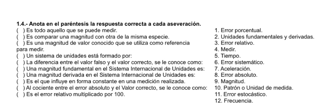 1.4.- Anota en el paréntesis la respuesta correcta a cada aseveración. 
 ) Es todo aquello que se puede medir. 1. Error porcentual. 
 ) Es comparar una magnitud con otra de la misma especie. 2. Unidades fundamentales y derivadas. 
 ) Es una magnitud de valor conocido que se utiliza como referencia 3. Error relativo. 
para medir. 4. Medir. 
 ) Un sistema de unidades está formado por: 5. Tiempo. 
 ) La diferencia entre el valor falso y el valor correcto, se le conoce como: 6. Error sistemático. 
 ) Una magnitud fundamental en el Sistema Internacional de Unidades es: 7. Aceleración. 
( ) Una magnitud derivada en el Sistema Internacional de Unidades es: 8. Error absoluto. 
 ) Es el que influye en forma constante en una medición realizada. 9. Magnitud. 
 ) Al cociente entre el error absoluto y el Valor correcto, se le conoce como: 10. Patrón o Unidad de medida. 
 ) Es el error relativo multiplicado por 100. 11. Error estocástico. 
12. Frecuencia.