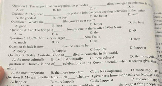 The support that our organisation provides _ disadvantaged people now is m D. in
A. of B. for C. at
Question 2: They need _experts to join the peacekeeping activities in the region. D. well
Questic
A. the goodest B. the best C. the better
Questi
Question 3: What’s the _film you’ve ever seen? D. the best Questi Questi
A. good B. best C. better
Questi
Question 4: Can Tho bridge is _longest one in the South of Viet Nam. D. Ø
A. an B. a C. the
Read
Question 5: Ho Chi Minh city is larger _Nha Trang. D. than insw
A. much B. as C. so
We 
Question 6: Jack is now _than he used to be. D. happyer We' NC
A. happy B. happier C. happiest
Question 7: Today, Australia is one of_ diverse countries in the world.
A. the more culturally B. the most culturally C. most cultural
D. the most cultur 22)
Hol
Question 8: Chuseok is one of_ celebrations in the Korean calendar when Koreans give than
nature.
A. the most important B. the more important C. the less important D. more important 
Question 9: My grandmother feels much _whenever I give her a homemade cake on Mother's Da
D. the most happil
A. happier B. more happily C. the happiest the biggest thing people w
would change